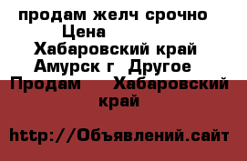 продам желч срочно › Цена ­ 27 000 - Хабаровский край, Амурск г. Другое » Продам   . Хабаровский край